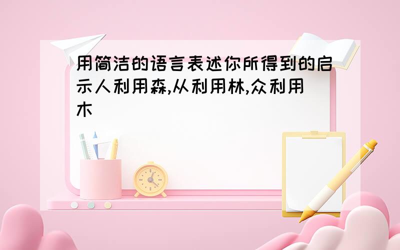 用简洁的语言表述你所得到的启示人利用森,从利用林,众利用木