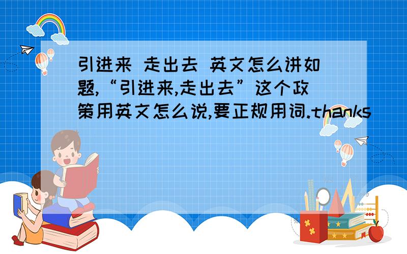 引进来 走出去 英文怎么讲如题,“引进来,走出去”这个政策用英文怎么说,要正规用词.thanks