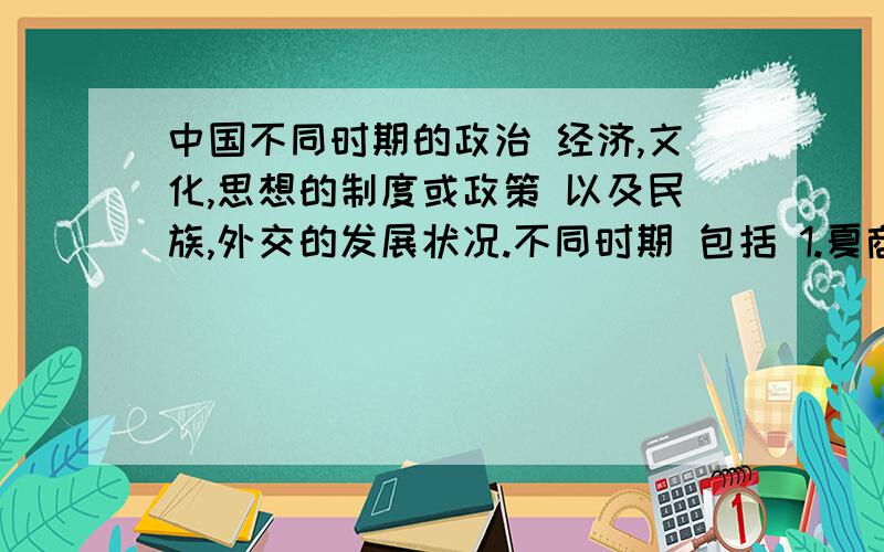 中国不同时期的政治 经济,文化,思想的制度或政策 以及民族,外交的发展状况.不同时期 包括 1.夏商西周,2.春秋战国 ,3.秦汉 4.魏晋南北朝,5.隋朝,6.宋元,7.明清