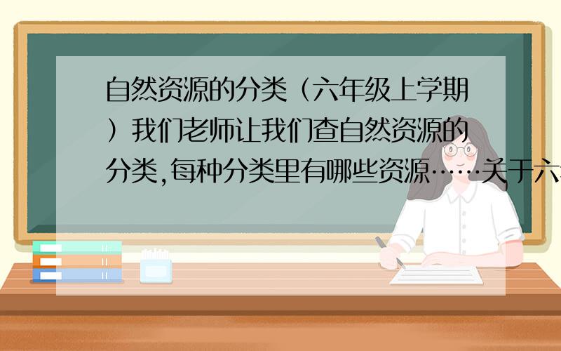 自然资源的分类（六年级上学期）我们老师让我们查自然资源的分类,每种分类里有哪些资源……关于六年级上学期《13.只有一个地球》的!限今天回答!