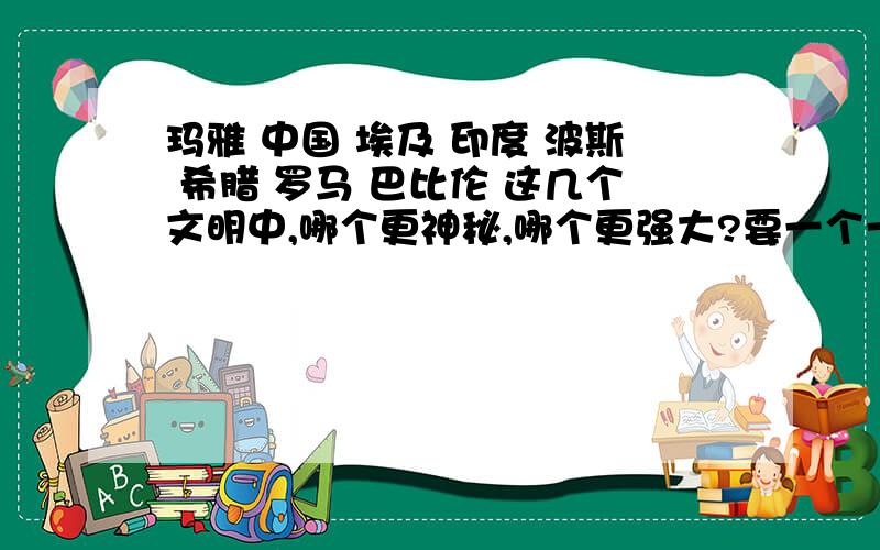 玛雅 中国 埃及 印度 波斯 希腊 罗马 巴比伦 这几个文明中,哪个更神秘,哪个更强大?要一个一个的排出来,并简介一下资料.