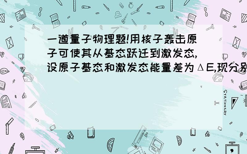 一道量子物理题!用核子轰击原子可使其从基态跃迁到激发态,设原子基态和激发态能量差为ΔE,现分别用电子和质子轰击质量为M的静止原子,试论证使上述跃迁发生所需的最小动能是否相等,对