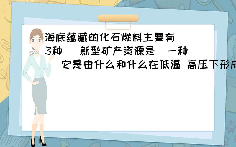 海底蕴藏的化石燃料主要有 （3种） 新型矿产资源是（一种） 它是由什么和什么在低温 高压下形成的冰状固体它被科学家誉为“未来能源”的原因是什么 燃烧化学方程式是什么 力求完整!