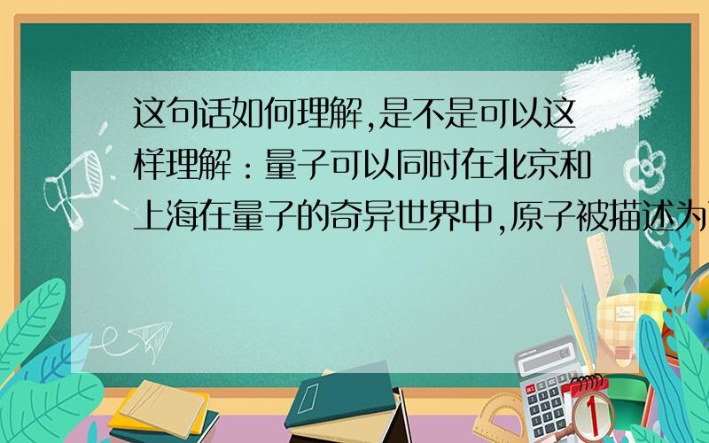 这句话如何理解,是不是可以这样理解：量子可以同时在北京和上海在量子的奇异世界中,原子被描述为两种状态的总和,一个向上转的原子和一个向下转的原子的总和.是不是可以这样理解：量