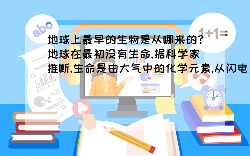 地球上最早的生物是从哪来的?地球在最初没有生命.据科学家推断,生命是由大气中的化学元素,从闪电之类 在原始大气中,必须仰赖能量才能合成构成生命的蛋白质或氨基酸.宇宙射线、紫外线