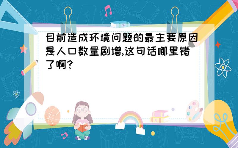 目前造成环境问题的最主要原因是人口数量剧增,这句话哪里错了啊?