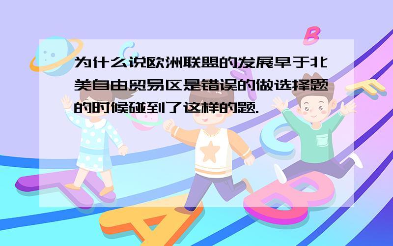 为什么说欧洲联盟的发展早于北美自由贸易区是错误的做选择题的时候碰到了这样的题.