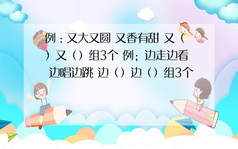 例：又大又圆 又香有甜 又（）又（）组3个 例；边走边看 边唱边跳 边（）边（）组3个