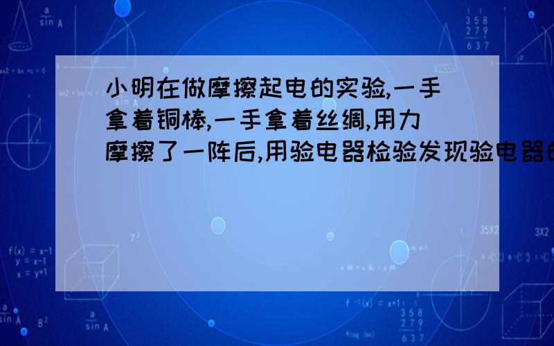 小明在做摩擦起电的实验,一手拿着铜棒,一手拿着丝绸,用力摩擦了一阵后,用验电器检验发现验电器的金属球并未张开,小明由此得出结论,铜与物体摩擦不能起电,小明的结论对吗?如果不对,请