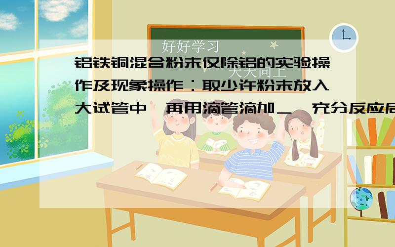 铝铁铜混合粉末仅除铝的实验操作及现象操作：取少许粉末放入大试管中,再用滴管滴加＿,充分反应后,静置,弃出清液得到固体.现象：固体粉末＿,并有＿,结论：仅除去铝