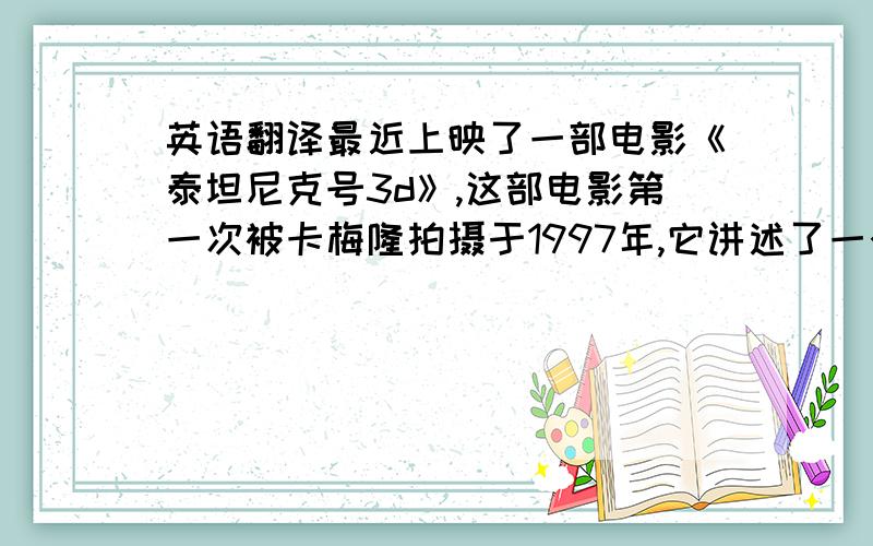 英语翻译最近上映了一部电影《泰坦尼克号3d》,这部电影第一次被卡梅隆拍摄于1997年,它讲述了一个动人而悲壮的爱情故事.萝丝的未婚夫是卡尔,一个“高富帅”,但是萝丝在船上遇见了一个