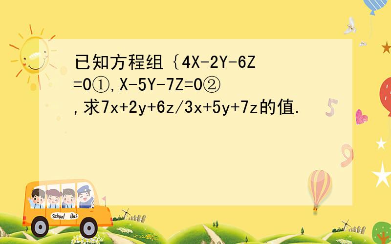 已知方程组｛4X-2Y-6Z=0①,X-5Y-7Z=0②,求7x+2y+6z/3x+5y+7z的值.