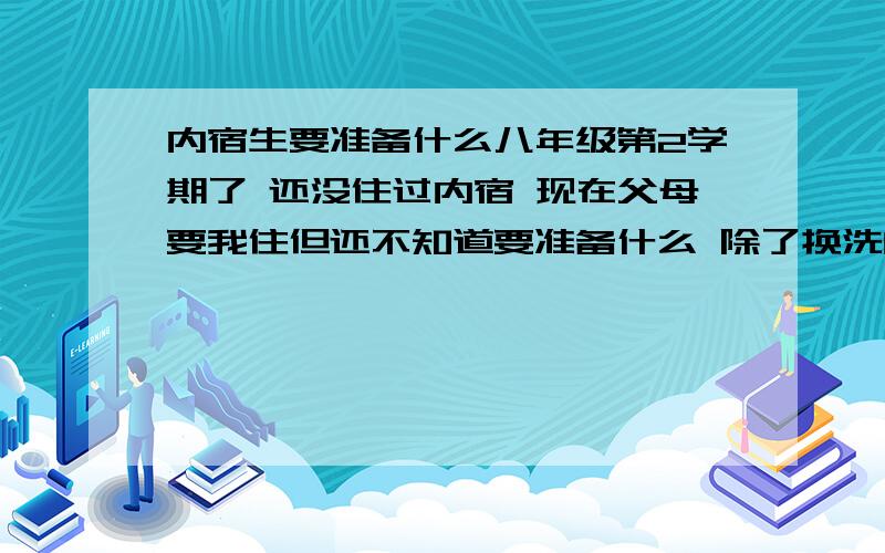 内宿生要准备什么八年级第2学期了 还没住过内宿 现在父母要我住但还不知道要准备什么 除了换洗的衣服、鞋、袜外还有什么 要清楚点的啊