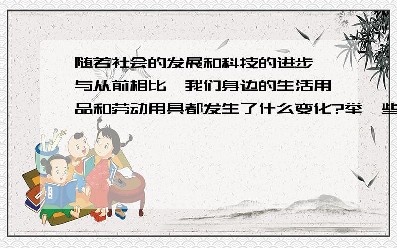 随着社会的发展和科技的进步,与从前相比,我们身边的生活用品和劳动用具都发生了什么变化?举一些例子