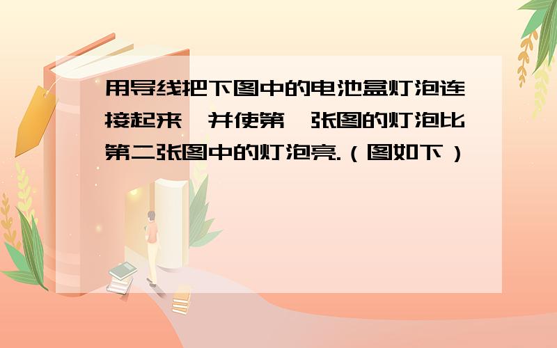 用导线把下图中的电池盒灯泡连接起来,并使第一张图的灯泡比第二张图中的灯泡亮.（图如下）