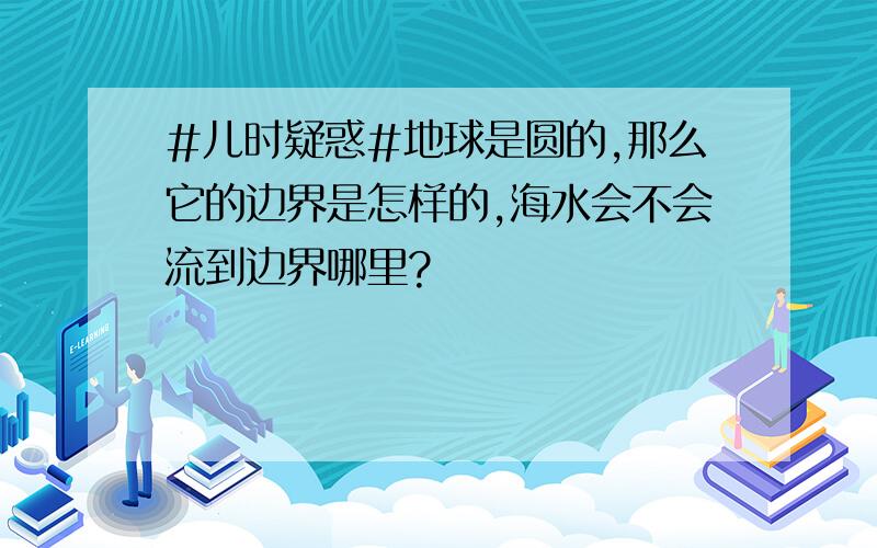 #儿时疑惑#地球是圆的,那么它的边界是怎样的,海水会不会流到边界哪里?