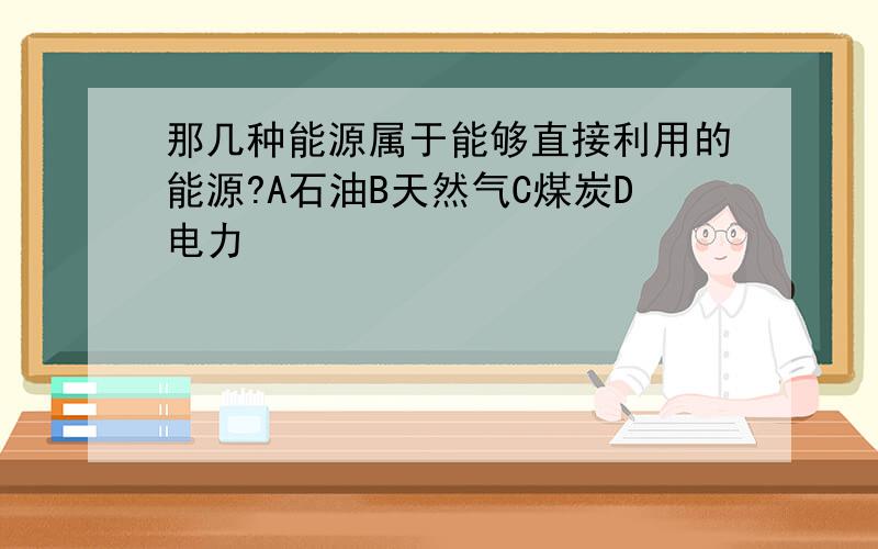 那几种能源属于能够直接利用的能源?A石油B天然气C煤炭D电力