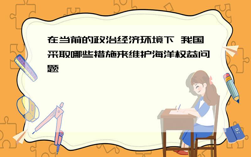 在当前的政治经济环境下 我国采取哪些措施来维护海洋权益问题