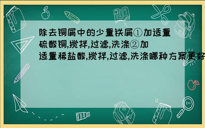 除去铜屑中的少量铁屑①加适量硫酸铜,搅拌,过滤,洗涤②加适量稀盐酸,搅拌,过滤,洗涤哪种方案更好?理由是?我写的是①,因为还增加铜的质量呐,加稀盐酸还有可能产生Cl2呐,有毒的!为什么要