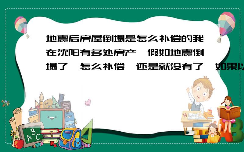 地震后房屋倒塌是怎么补偿的我在沈阳有多处房产,假如地震倒塌了,怎么补偿,还是就没有了,如果以后在那个地方又盖起了房子,还和我有关系么,