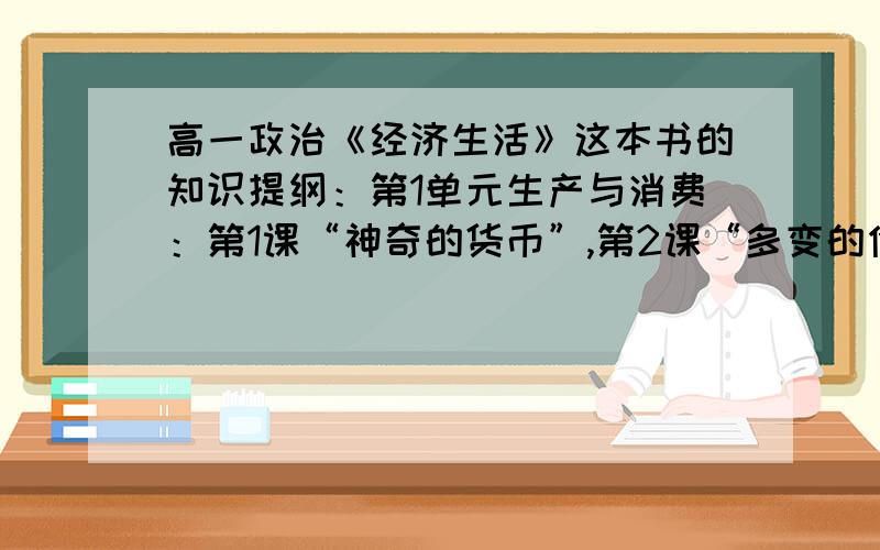 高一政治《经济生活》这本书的知识提纲：第1单元生产与消费：第1课“神奇的货币”,第2课“多变的价格”,第3课“多彩的消费”,第2单元生产·劳动与经营：第4课“生产与经济制度”,第5课