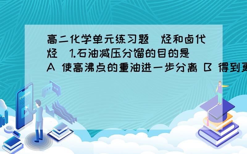 高二化学单元练习题（烃和卤代烃）1.石油减压分馏的目的是A 使高沸点的重油进一步分离 B 得到更多的优质重油C 分离得到的汽油、煤油等轻质油 D 得到高质量的汽油2.有关煤的叙述中,不正