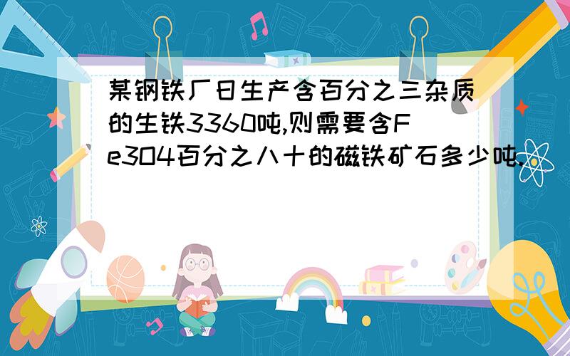 某钢铁厂日生产含百分之三杂质的生铁3360吨,则需要含Fe3O4百分之八十的磁铁矿石多少吨.