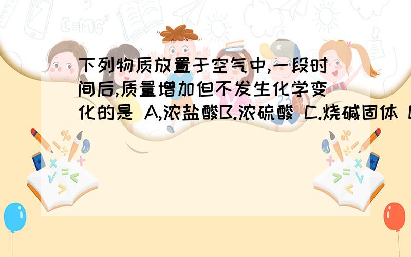 下列物质放置于空气中,一段时间后,质量增加但不发生化学变化的是 A,浓盐酸B.浓硫酸 C.烧碱固体 D.碳酸钙固体