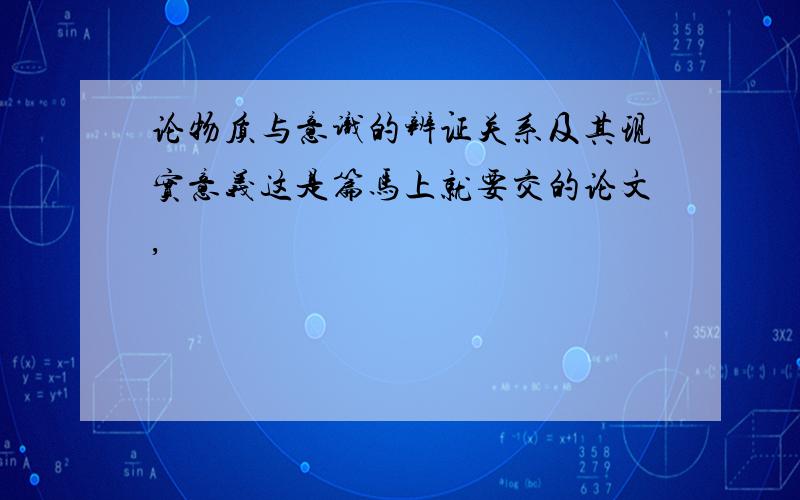 论物质与意识的辨证关系及其现实意义这是篇马上就要交的论文,