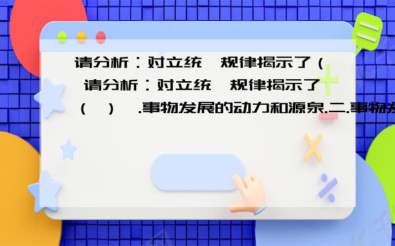 请分析：对立统一规律揭示了（ 请分析：对立统一规律揭示了（ ）一.事物发展的动力和源泉.二.事物发展的状态和过程.三.事物发展的方向和道路.四.事物发展的两种趋向.