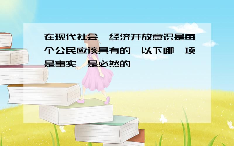 在现代社会,经济开放意识是每个公民应该具有的,以下哪一项是事实,是必然的