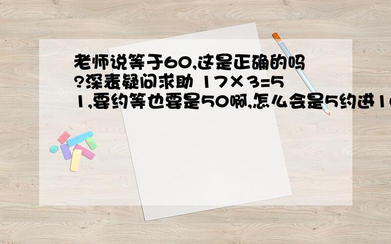 老师说等于60,这是正确的吗?深表疑问求助 17×3=51,要约等也要是50啊,怎么会是5约进10?