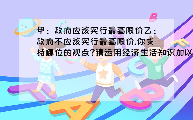 甲：政府应该实行最高限价乙：政府不应该实行最高限价.你支持哪位的观点?请运用经济生活知识加以说明RT,求支援,