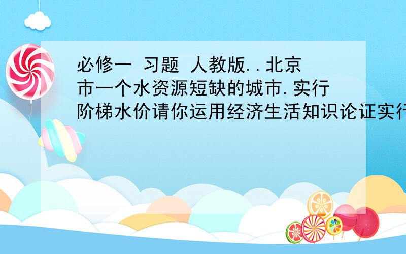 必修一 习题 人教版..北京市一个水资源短缺的城市.实行阶梯水价请你运用经济生活知识论证实行阶梯水价的合理性.