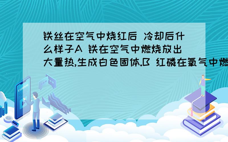 铁丝在空气中烧红后 冷却后什么样子A 铁在空气中燃烧放出大量热,生成白色固体.B 红磷在氧气中燃烧发出耀眼的强光 ,产生大量白烟.C 硫磺在氧气中燃烧发出微弱的淡蓝色火焰并产生刺激性