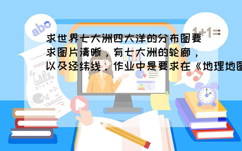 求世界七大洲四大洋的分布图要求图片清晰，有七大洲的轮廊，以及经纬线。作业中是要求在《地理地图册》上找这图的，可我忘带了。