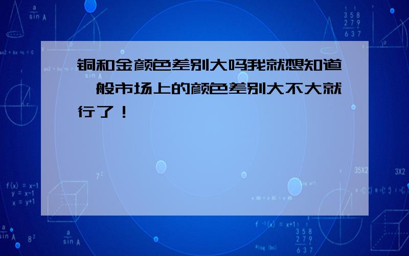 铜和金颜色差别大吗我就想知道一般市场上的颜色差别大不大就行了！