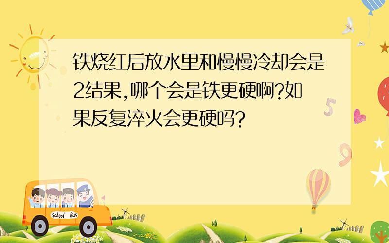 铁烧红后放水里和慢慢冷却会是2结果,哪个会是铁更硬啊?如果反复淬火会更硬吗?