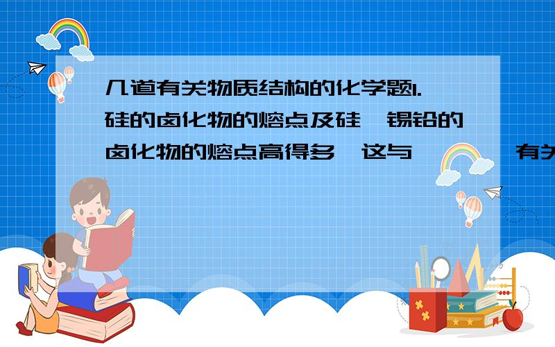 几道有关物质结构的化学题1.硅的卤化物的熔点及硅锗锡铅的卤化物的熔点高得多,这与————有关,因为一般————比————熔点高!2.镁　和二氧化碳　点燃生成什么?3　原子结构示意