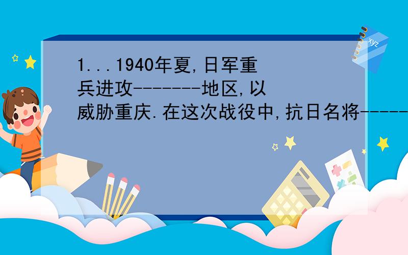 1...1940年夏,日军重兵进攻-------地区,以威胁重庆.在这次战役中,抗日名将-------为国捐躯.2...1942年初,中国政府应英国政府的请求,派谴远征军到----------,同日军作战.3.1944年4月起,日本发动打通大