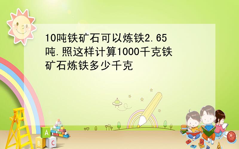 10吨铁矿石可以炼铁2.65吨.照这样计算1000千克铁矿石炼铁多少千克