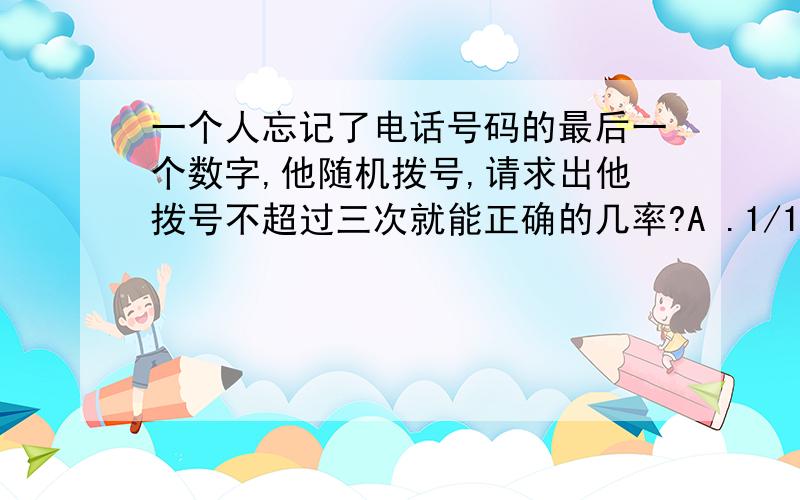 一个人忘记了电话号码的最后一个数字,他随机拨号,请求出他拨号不超过三次就能正确的几率?A .1/10 B .1/8 C.3/10 可以用9/10*8/9*1/8 这个公式算出最后就等于A答案 这个我知道 不过 又让我很纠结