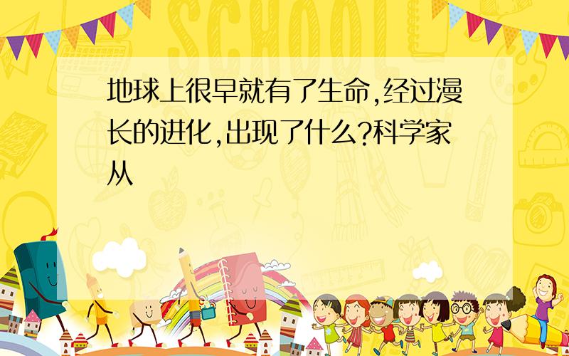 地球上很早就有了生命,经过漫长的进化,出现了什么?科学家从