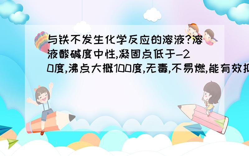 与铁不发生化学反应的溶液?溶液酸碱度中性,凝固点低于-20度,沸点大概100度,无毒,不易燃,能有效抑制铁与水反应生成四氧化三铁和氢气.