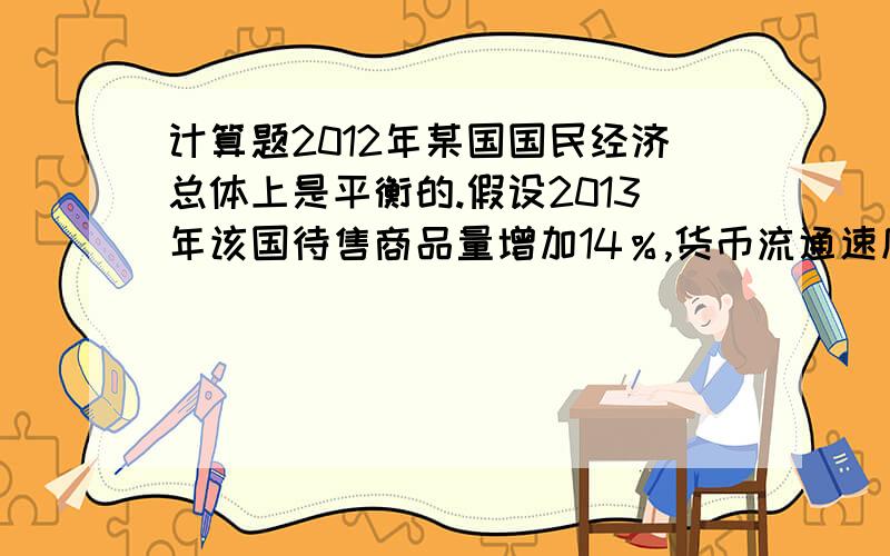 计算题2012年某国国民经济总体上是平衡的.假设2013年该国待售商品量增加14％,货币流通速度提高5％,物价水平上涨3％,在其他条件不变的情况下,国民经济要保持平衡.流通中所需的货币量应___