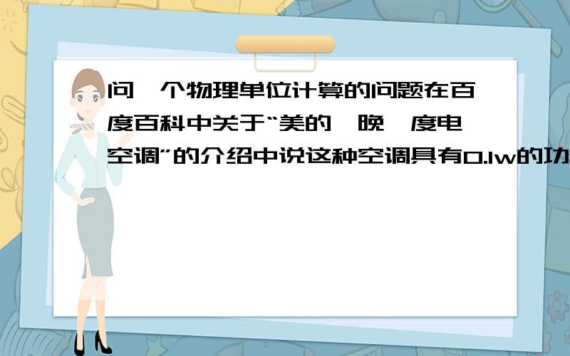 问一个物理单位计算的问题在百度百科中关于“美的一晚一度电空调”的介绍中说这种空调具有0.1w的功率,但我算了一下：0.1w×60×60×8小时=2880J,1度电=1Kwh=3600000J,那它的意思是一个晚上只要用