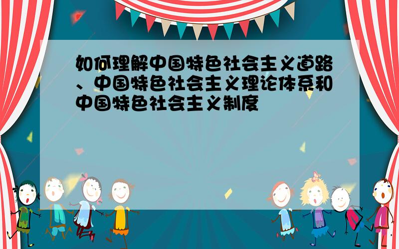 如何理解中国特色社会主义道路、中国特色社会主义理论体系和中国特色社会主义制度