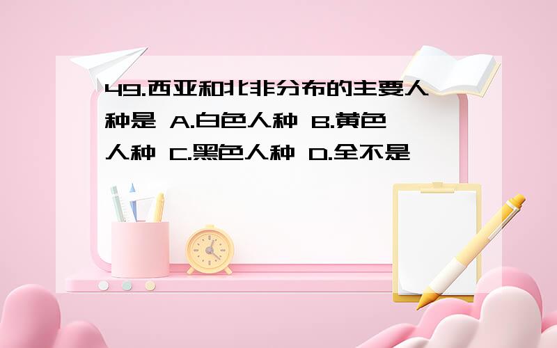 49.西亚和北非分布的主要人种是 A.白色人种 B.黄色人种 C.黑色人种 D.全不是