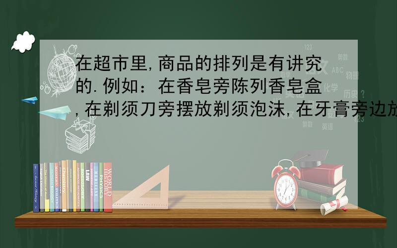 在超市里,商品的排列是有讲究的.例如：在香皂旁陈列香皂盒,在剃须刀旁摆放剃须泡沫,在牙膏旁边放置牙刷等.在上述材料中商品陈列的讲究之处在于（A）A能激发顾客随机购买的欲望 B使卖