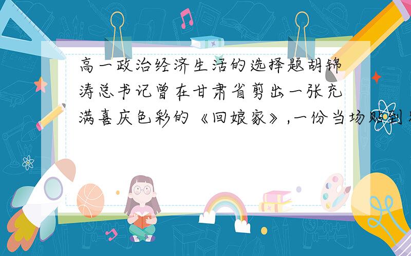 高一政治经济生活的选择题胡锦涛总书记曾在甘肃省剪出一张充满喜庆色彩的《回娘家》,一份当场贴到农家窗上,一份被甘肃省博物馆收藏.这两份剪纸A.是商品 因为是用于交换的劳动产品B.